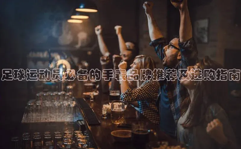 谈球吧(中国)官方网站天键股份足球运动员必备的手表品牌推荐及选购指南