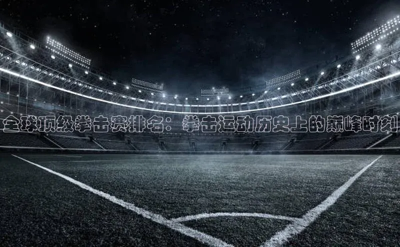 全球顶级拳击赛排名：拳击运动历史上的巅峰时刻