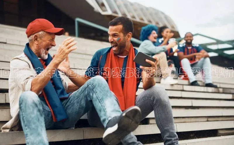 回顾：去年的国际运动赛事精彩瞬间与深度评析