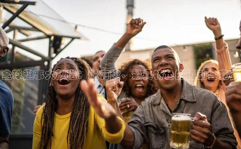 全球趣事大放送：最有趣、最具特色的运动会竞赛