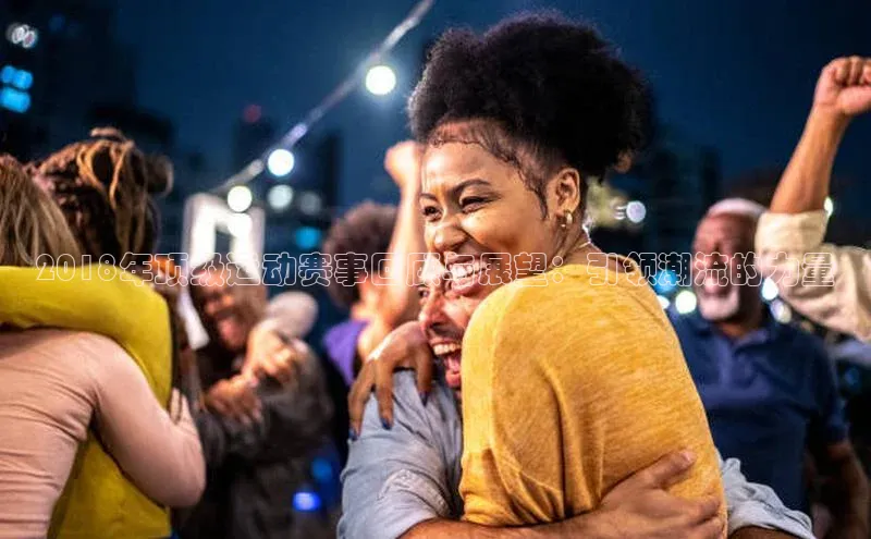 2018年顶级运动赛事回顾与展望：引领潮流的力量